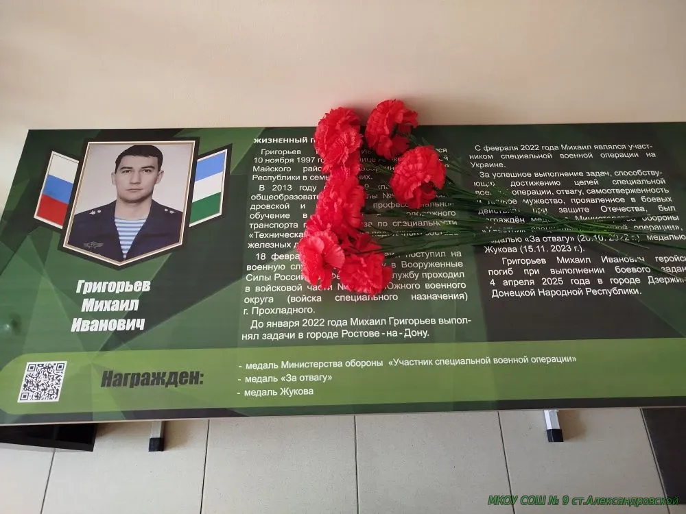 17 декабря в нашей школе прошло торжественное открытие парты героя выпускника школы Григорьева Михаила Ивановича, совершившем доблестный поступок, проявившим личное мужество и готовность к самопожертвованию. Григорьев Михаил Иванович родился 10 ноября 1997 года в станице Александровской Майского района Кабардино Балкарской Республики в семье рабочих. В 2013 году окончил 9 классов Средней общеобразовательной школы №9 ст. Александровской и продолжил профессиональное обучение в техникуме железнодорожного транспорта г. Владикавказа по специальности «Техническая эксплуатация подвижного состава железных дорог». 18 февраля 2020 года Михаил поступил на военную службу по контракту в Вооруженные Силы Российской Федерации. Службу проходил в войсковой части № 31681 Южного военного округа (войска специального назначения) г. Прохладного. До января 2022 года Михаил Григорьев выполнял задачи в городе Ростове-на-Дону. С февраля 2022 года Михаил являлся участником специальной военной операции на Украине. За успешное выполнение задач, способствующих достижению целей специальной военной операции, отвагу, самоотверженность и личное мужество, проявленное в боевых действиях при защите Отечества, был награждён медалью Министерства обороны «Участник специальной военной операции», медалью «За отвагу» (20.10. 2022 г.), медалью Жукова (15.11. 2023 г.). Григорьев Михаил Иванович геройски погиб при выполнении боевого задания 4 апреля 2025 года в городе Дзержинске Донецкой Народной Республики.